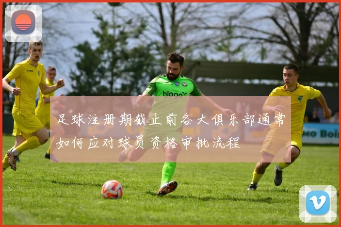 足球注册期截止前各大俱乐部通常如何应对球员资格审批流程