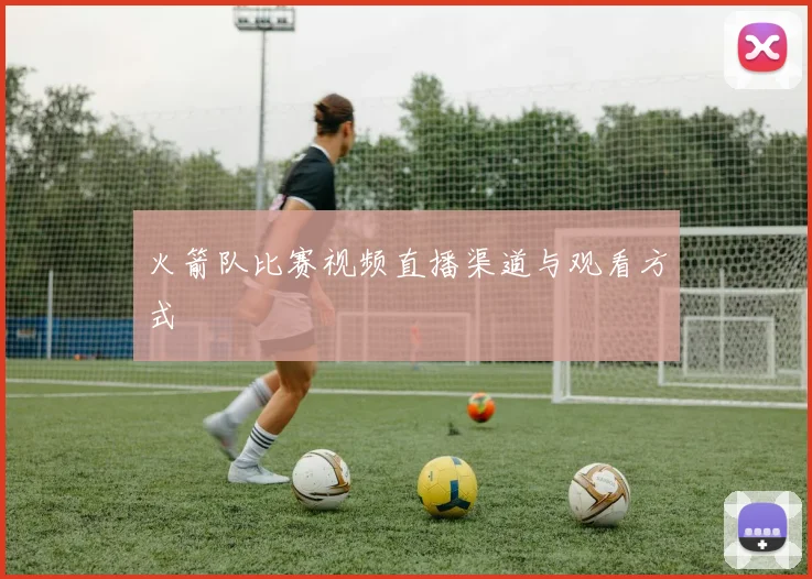 火箭队比赛视频直播渠道与观看方式